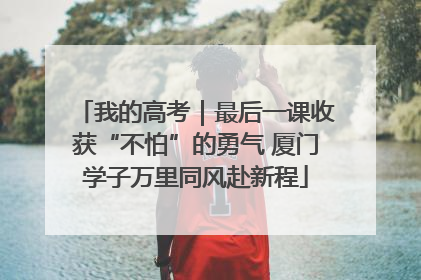 我的高考｜最后一课收获“不怕”的勇气 厦门学子万里同风赴新程