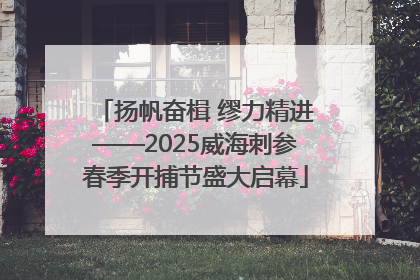 扬帆奋楫 缪力精进——2025威海刺参春季开捕节盛大启幕