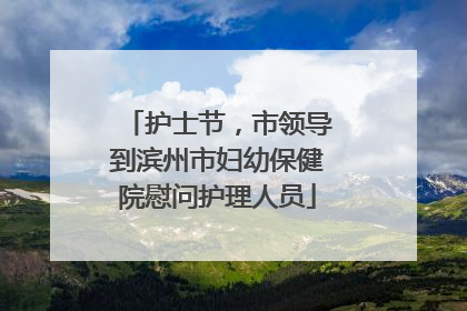 护士节，市领导到滨州市妇幼保健院慰问护理人员