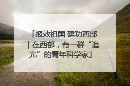 报效祖国 建功西部｜在西部，有一群“追光”的青年科学家