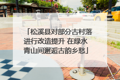 松溪县对部分古村落进行改造提升 在绿水青山间邂逅古韵乡愁