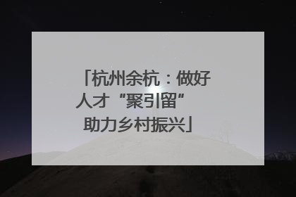 杭州余杭：做好人才“聚引留” 助力乡村振兴