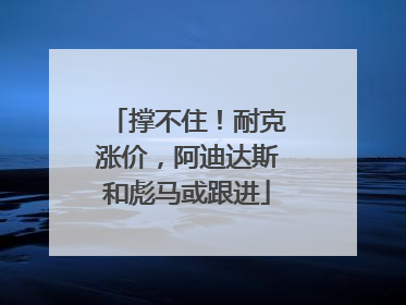 撑不住！耐克涨价，阿迪达斯和彪马或跟进