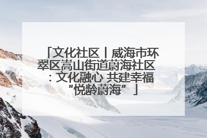 文化社区丨威海市环翠区嵩山街道蔚海社区：文化融心 共建幸福“悦龄蔚海”