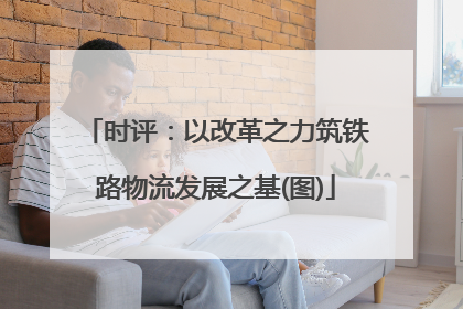 时评：以改革之力筑铁路物流发展之基(图)