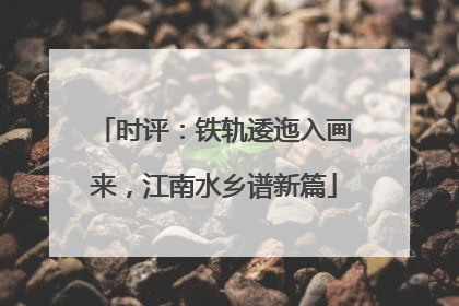 时评：铁轨逶迤入画来，江南水乡谱新篇