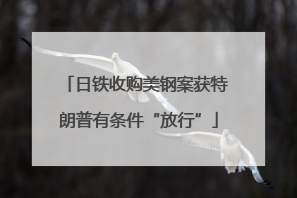 日铁收购美钢案获特朗普有条件“放行”