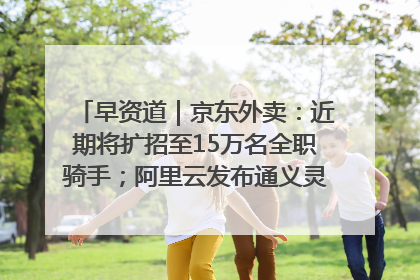 早资道｜京东外卖：近期将扩招至15万名全职骑手；阿里云发布通义灵码AI IDE