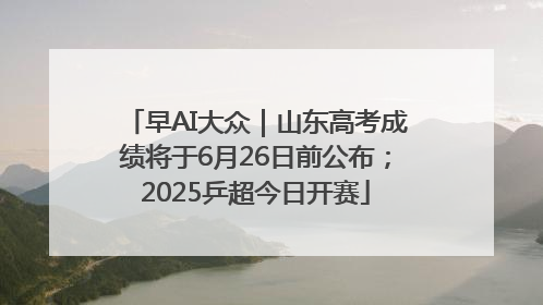 早AI大众｜山东高考成绩将于6月26日前公布；2025乒超今日开赛