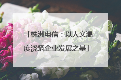 株洲电信：以人文温度浇筑企业发展之基
