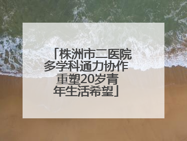 株洲市二医院多学科通力协作 重塑20岁青年生活希望