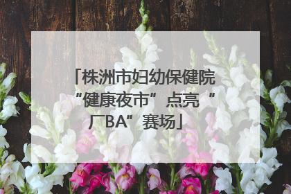株洲市妇幼保健院“健康夜市”点亮“厂BA”赛场