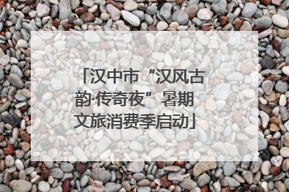 汉中市“汉风古韵·传奇夜”暑期文旅消费季启动