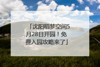 沈阳稻梦空间5月28日开园！免费入园攻略来了