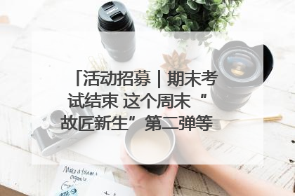 活动招募｜期末考试结束 这个周末“故匠新生”第二弹等着同学们来体验！