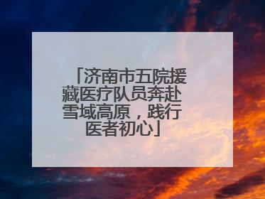 济南市五院援藏医疗队员奔赴雪域高原，践行医者初心