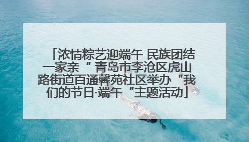 浓情粽艺迎端午 民族团结一家亲“ 青岛市李沧区虎山路街道百通馨苑社区举办“我们的节日·端午“主题活动