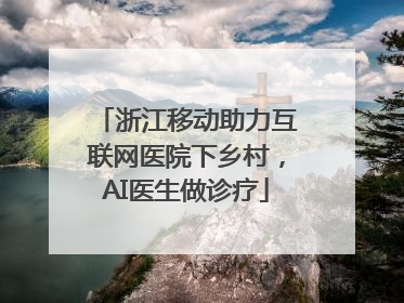 浙江移动助力互联网医院下乡村，AI医生做诊疗