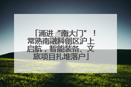 涌进“南大门”！常熟南融科创区沪上启航，智能装备、文旅项目扎堆落户