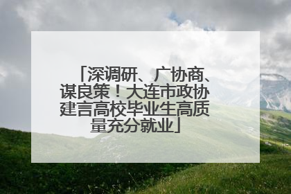 深调研、广协商、谋良策！大连市政协建言高校毕业生高质量充分就业
