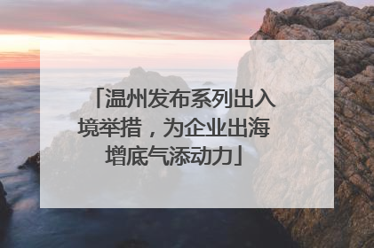 温州发布系列出入境举措，为企业出海增底气添动力
