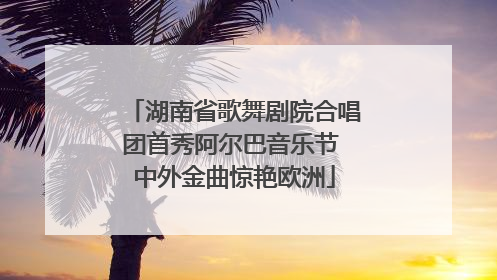 湖南省歌舞剧院合唱团首秀阿尔巴音乐节 中外金曲惊艳欧洲