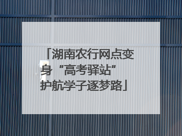 湖南农行网点变身“高考驿站” 护航学子逐梦路