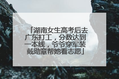 湖南女生高考后去广东打工，分数达到一本线，爷爷穿军装戴勋章帮她看志愿