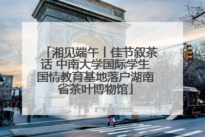 湘见端午丨佳节叙茶话 中南大学国际学生国情教育基地落户湖南省茶叶博物馆