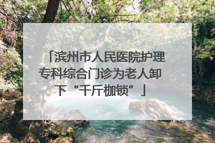 滨州市人民医院护理专科综合门诊为老人卸下“千斤枷锁”