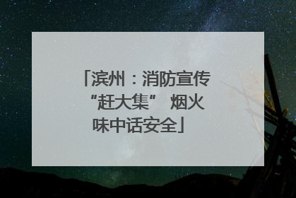 滨州：消防宣传“赶大集” 烟火味中话安全