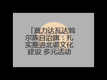 莫力达瓦达斡尔族自治旗：扎实推进北疆文化建设 多元活动点亮群众生活