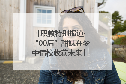职教特别报道· “00后”甜妹在梦中情校收获未来