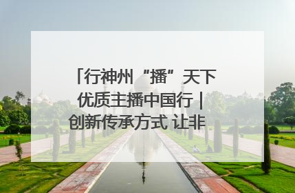 行神州“播”天下 优质主播中国行｜创新传承方式 让非遗“活”在当下
