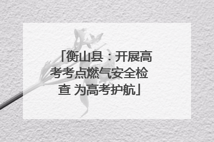 衡山县：开展高考考点燃气安全检查 为高考护航
