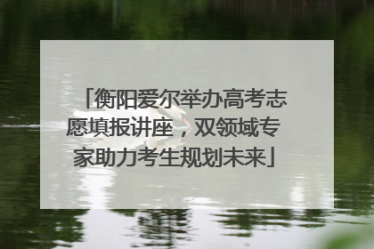 衡阳爱尔举办高考志愿填报讲座，双领域专家助力考生规划未来