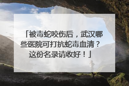 被毒蛇咬伤后，武汉哪些医院可打抗蛇毒血清？这份名录请收好！