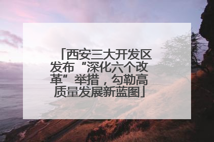 西安三大开发区发布“深化六个改革”举措，勾勒高质量发展新蓝图