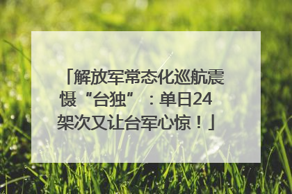 解放军常态化巡航震慑“台独”：单日24架次又让台军心惊！