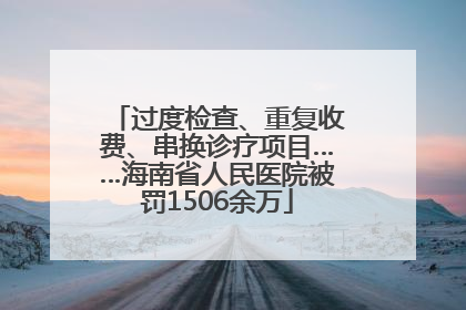 过度检查、重复收费、串换诊疗项目……海南省人民医院被罚1506余万