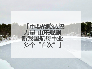 重要战略威慑力量 山东舰刷新我国航母事业多个“首次”