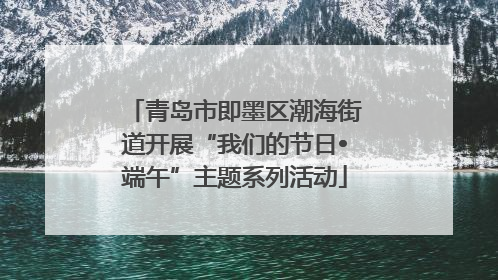 青岛市即墨区潮海街道开展“我们的节日•端午”主题系列活动