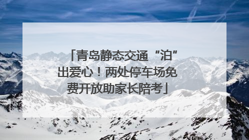 青岛静态交通“泊”出爱心！两处停车场免费开放助家长陪考