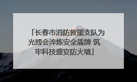 长春市消防救援支队为光博会淬炼安全盾牌 筑牢科技盛宴防火墙