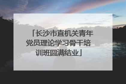 长沙市直机关青年党员理论学习骨干培训班圆满结业