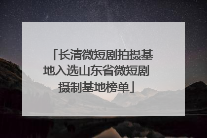 长清微短剧拍摄基地入选山东省微短剧摄制基地榜单