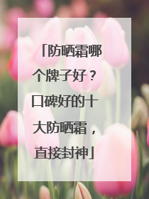 防晒霜哪个牌子好？口碑好的十大防晒霜，直接封神