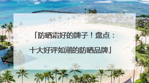 防晒霜好的牌子！盘点：十大好评如潮的防晒品牌