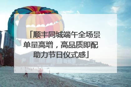 顺丰同城端午全场景单量高增，高品质即配助力节日仪式感