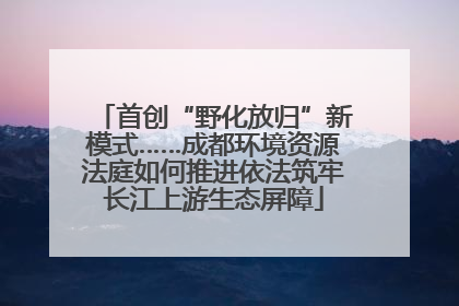 首创“野化放归”新模式……成都环境资源法庭如何推进依法筑牢长江上游生态屏障